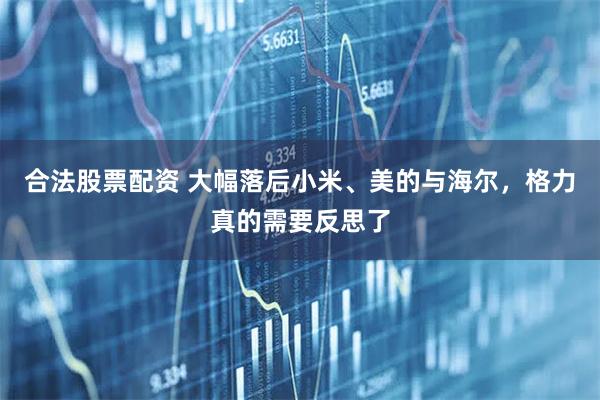 合法股票配资 大幅落后小米、美的与海尔，格力真的需要反思了