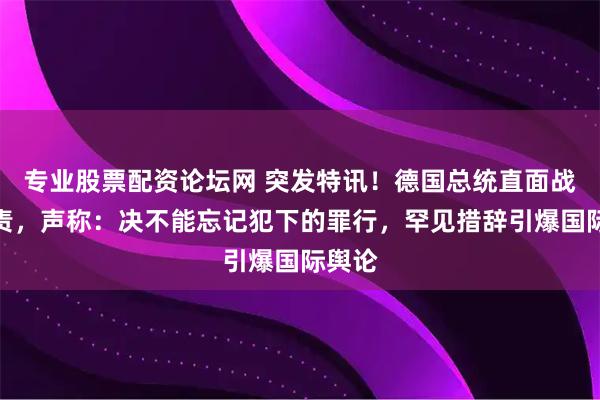 专业股票配资论坛网 突发特讯！德国总统直面战争罪责，声称：决不能忘记犯下的罪行，罕见措辞引爆国际舆论