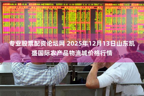 专业股票配资论坛网 2025年12月13日山东凯盛国际农产品物流城价格行情