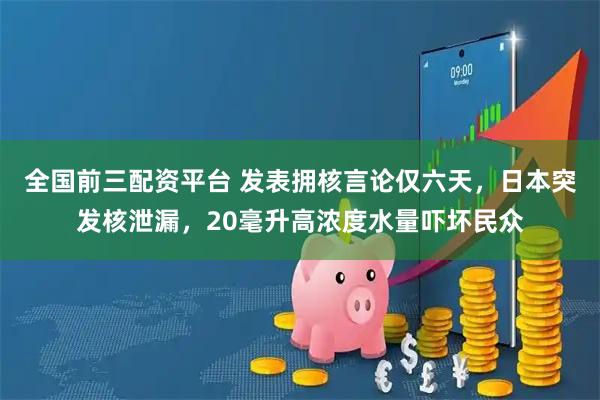 全国前三配资平台 发表拥核言论仅六天，日本突发核泄漏，20毫升高浓度水量吓坏民众