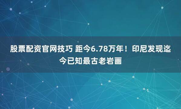 股票配资官网技巧 距今6.78万年！印尼发现迄今已知最古老岩画
