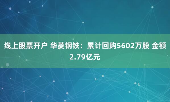 线上股票开户 华菱钢铁：累计回购5602万股 金额2.79亿元
