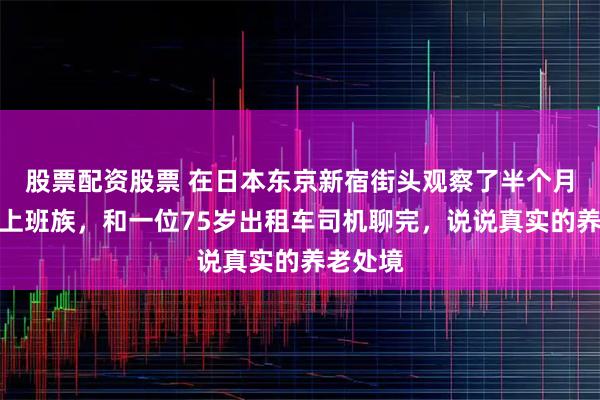 股票配资股票 在日本东京新宿街头观察了半个月的银发上班族，和一位75岁出租车司机聊完，说说真实的养老处境