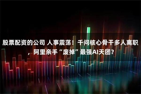 股票配资的公司 人事震荡！千问核心骨干多人离职，阿里亲手“废掉”最强AI天团？