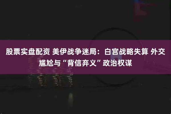 股票实盘配资 美伊战争迷局：白宫战略失算 外交尴尬与“背信弃义”政治权谋
