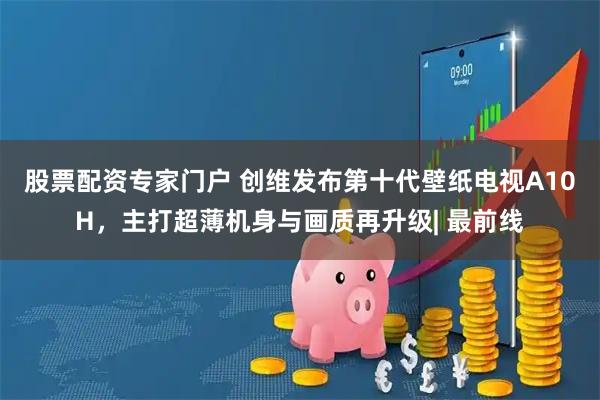 股票配资专家门户 创维发布第十代壁纸电视A10H，主打超薄机身与画质再升级| 最前线