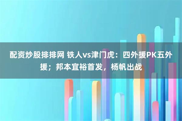 配资炒股排排网 铁人vs津门虎：四外援PK五外援；邦本宜裕首发，杨帆出战