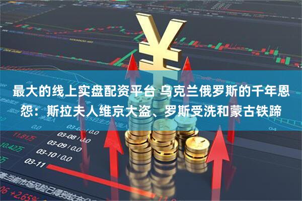 最大的线上实盘配资平台 乌克兰俄罗斯的千年恩怨：斯拉夫人维京大盗、罗斯受洗和蒙古铁蹄